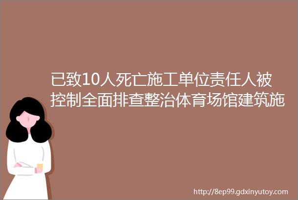 已致10人死亡施工单位责任人被控制全面排查整治体育场馆建筑施工安全隐患