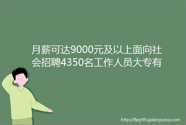 月薪可达9000元及以上面向社会招聘4350名工作人员大专有岗联系报名